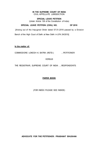 IN THE SUPREME COURT OF INDIA
CIVIL APPELLATE JURISDICTION
SPECIAL LEAVE PETITION
(Under Article 136 of the Constitution of India)
SPECIAL LEAVE PETITION (CIVIL) NO. OF 2016
[Arising out of the Impugned Order dated 07.01.2016 passed by a Division
Bench of the High Court of Delhi at New Delhi in LPA 24/2015]
In the matter of:
COMMODORE LOKESH K. BATRA (RETD.) …PETITIONER
VERSUS
THE REGISTRAR, SUPREME COURT OF INDIA …RESPONDENTS
PAPER BOOK
(FOR INDEX PLEASE SEE INSIDE)
ADVOCATE FOR THE PETITIONER: PRASHANT BHUSHAN
 