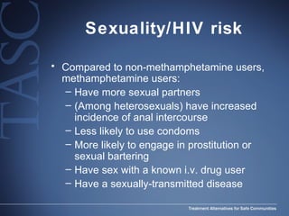 Sexuality/HIV risk Compared to non-methamphetamine users, methamphetamine users: Have more sexual partners  (Among heterosexuals) have increased incidence of anal intercourse Less likely to use condoms More likely to engage in prostitution or sexual bartering Have sex with a known i.v. drug user Have a sexually-transmitted disease  