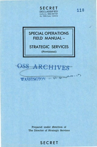 SECRET
DECLASSIFIED
Authority: NND 897161
By TKN Date 1213/13
SPECIAL OPERATIONS
FIELD MANUAL-
STRATEGIC SERVICES
(Provisional)
WASIDNGTO~ - Q-
Prepared under direction of
The Director of Strategic Services
SECRET
118
 