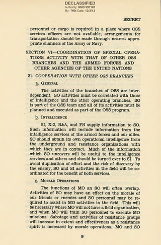 DECLASSIFIED
Authority: NND 897161
By: TKN Date: 12/3/13
SECRET
personnel or cargo is required in a place where OSS
services officers are not available, arrangements for
transportation should be made through nearest appro-
priate channels of the Army or Navy.
SECTION VI-COORDINATION OF SPECIAL OPERA-
TIONS ACTIVITY WITH THAT OF OTHER OSS
BRANCHES AND THE ARMED FORCES AND
OTHER AGENCIES OF THE UNITED NATIONS
21. COOPERATION WITH OTHER OSS BRANCHES
~· GENERAL
The activities of the branches of OSS are inter-
dependent. SO activities must be correlated with those
of intelligence and the other operating branches. SO
is part of the OSS team and all of its activities must be
planned and executed as part of the OSS program.
b. INTELLIGENCE
SI, X-2, R&A, and FN supply information to SO.
Such information will include information from the
intelligence services of the armed forces and our allies.
SO should obtain its own operational intelligence from
the underground and resistance organizations with
which they are in contact. Much of the information
which SO uncovers will be useful to the intelligence
services and others and should be turned over to SI. To
avoid duplication of effort and the risk of discovery by
the enemy, SO and SI activities in the field will be co-
ordinated for the benefit of both services.
£. MORALE OPERATIONS
The functions of MO an SO will often overlap.
Activities of SO may have an effect on the morale of
our friends or enemies and SO personnel may be re-
quired to assist in MO activities in the field. This will
be necessary where MO will not have a field organization,
and when MO will train SO personnel to execute MO
missions. Sabotage and activities of resistance groups
will increase in extent and effectiveness as a resistance
spirit is increased by morale operations. MO and SO
9
 