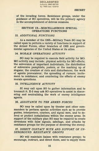 DECLASSIFIED
Authority: NND 897161
By: TKN Date: 12/3/13
SECRET
of the invading forces. Resistance groups, under the
guidance of SO operatives, will be the primary agency
in the accomplishment of defense missions.
SECTION IX-MISCELLANEOUS SPECIAL
OPERATIONS FUNCTIONS
33. ADDITIONAL FUNCTIONS
As a member of the OSS-Military Team SO may be
called upon to perform a variety of functions in support of
the Armed Forces, other branches of OSS and govern-
mental agencies of the United States or its allies.
34. MORALE OPERATIONS ACTIVITY
SO may be required to execute field activity for MO.
MO activity may include: physical activity for MO effects;
the subversion of important individuals; the distribution
of subversive pamphlets, posters, or the marking up of
slogans; the creation of riots and disturbances; the work
of agents provocateur; the spreading of rumors; incite-
ment to resistance; and countering the effects of enemy
morale operations.
35. INTELLIGENCE ACTIVITY
SI may call upon SO to gather information and to
transmit it. X-2 may ask SO operatives to assist in discov-
ering and neutralizing the work of enemy intelligence
agents.
36. ASSISTANCE TO THE ARMED FORCES
SO may be called upon by theater and other com-
manders to perform special activities such as to provide
guides, interpreters, couriers, and signal men, and to de-
fend or protect installations within the enemy areas. In
support of the military plan SO may be required to create
diversions with false signals, sabotage, and attacks by
resistance groups for the purpose of deceiving the enemy.
37. DIRECT CONTACT WITH AND SUPPORT OF UN-
DERGROUND RESISTANCE GROUPS
SO will maintain liaison with resistance groups; to
encourage, instruct, and direct them, and to supply them
15
 