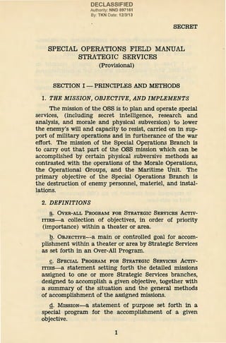 DECLASSIFIED
Authority: NND 897161
By: TKN Date: 1213113
SECRET
SPECIAL OPERATIONS FIELD MANUAL
STRATEGIC SERVICES
(Provisional)
SECTION I- PRINCIPLES AND METHODS
1. THE MISSION, OBJECTIVE, AND IMPLEMENTS
The mission of the OSS is to plan and operate special
services, (including secret intelligence, research and
analysis, and morale and physical subversion) to lower
the enemy's will and capacity to resist, carried on in sup-
port of military operations and in furtherance of the war
effort. The mission of the Special Operations Branch is
to carry out that part of the OSS mission which can be
accomplished by certain physical subversive methods as
contrasted with the operations of the Morale Operations,
the Operational Groups, and the Maritime Unit. The
primary objective of the Special Operations Branch is
the destruction of enemy personnel, materiel, and instal-
lations.
2. DEFINITIONS
a. OVER-ALL PROGRAM FOR STRATEGIC SERVICES ACTIV-
ITIES-a collection of objectives, in order of priority
(importance) within a theater or area.
.Q. OBJECTIVE-a main or controlled goal for accom-
plishment within a theater or area by Strategic Services
as set forth in an Over-All Program.
C. SPECIAL PROGRAM FOR STRATEGIC SERVICES ACTIV-
ITIES-a statement setting forth the detailed missions
assigned to one or more Strategic Services branches,
designed to accomplish a given objective, together with
a summary of the situation and the general methods
of accomplishment of the assigned missions.
Q.. MissiON-a statement of purpose set forth in a
special program for the accomplishment of a given
objective.
1
 