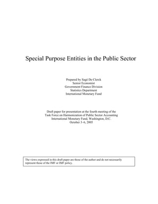 Special Purpose Entities in the Public Sector


                                    Prepared by Sagé De Clerck
                                         Senior Economist
                                   Government Finance Division
                                       Statistics Department
                                   International Monetary Fund




                  Draft paper for presentation at the fourth meeting of the
                 Task Force on Harmonization of Public Sector Accounting
                      International Monetary Fund, Washington, D.C.
                                     October 3–6, 2005




The views expressed in this draft paper are those of the author and do not necessarily
represent those of the IMF or IMF policy.
 