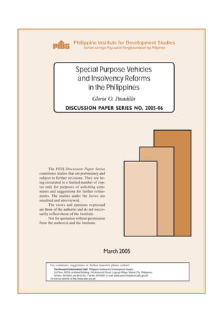 Philippine Institute for Development Studies
                                       Surian sa mga Pag-aaral Pangkaunlaran ng Pilipinas




                                Special Purpose Vehicles
                                and Insolvency Reforms
                                   in the Philippines
                                                Gloria O. Pasadilla
                     DISCUSSION PAPER SERIES NO. 2005-06




      The PIDS Discussion Paper Series
constitutes studies that are preliminary and
subject to further revisions. They are be-
ing circulated in a limited number of cop-
ies only for purposes of soliciting com-
ments and suggestions for further refine-
ments. The studies under the Series are
unedited and unreviewed.
      The views and opinions expressed
are those of the author(s) and do not neces-
sarily reflect those of the Institute.
      Not for quotation without permission
from the author(s) and the Institute.




                                                           March 2005

       For comments, suggestions or further inquiries please contact:
          The Research Information Staff, Philippine Institute for Development Studies
          3rd Floor, NEDA sa Makati Building, 106 Amorsolo Street, Legaspi Village, Makati City, Philippines
          Tel Nos: 8924059 and 8935705; Fax No: 8939589; E-mail: publications@pidsnet.pids.gov.ph
       Or visit our website at http://www.pids.gov.ph
 