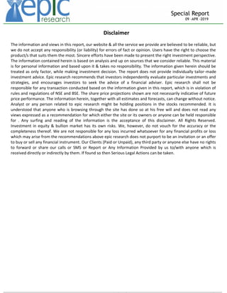 _____________________________________________________________________________________________________________________
Special Report
09 –APR -2019
Disclaimer
The information and views in this report, our website & all the service we provide are believed to be reliable, but
we do not accept any responsibility (or liability) for errors of fact or opinion. Users have the right to choose the
product/s that suits them the most. Sincere efforts have been made to present the right investment perspective.
The information contained herein is based on analysis and up on sources that we consider reliable. This material
is for personal information and based upon it & takes no responsibility. The information given herein should be
treated as only factor, while making investment decision. The report does not provide individually tailor-made
investment advice. Epic research recommends that investors independently evaluate particular investments and
strategies, and encourages investors to seek the advice of a financial adviser. Epic research shall not be
responsible for any transaction conducted based on the information given in this report, which is in violation of
rules and regulations of NSE and BSE. The share price projections shown are not necessarily indicative of future
price performance. The information herein, together with all estimates and forecasts, can change without notice.
Analyst or any person related to epic research might be holding positions in the stocks recommended. It is
understood that anyone who is browsing through the site has done so at his free will and does not read any
views expressed as a recommendation for which either the site or its owners or anyone can be held responsible
for . Any surfing and reading of the information is the acceptance of this disclaimer. All Rights Reserved.
Investment in equity & bullion market has its own risks. We, however, do not vouch for the accuracy or the
completeness thereof. We are not responsible for any loss incurred whatsoever for any financial profits or loss
which may arise from the recommendations above epic research does not purport to be an invitation or an offer
to buy or sell any financial instrument. Our Clients (Paid or Unpaid), any third party or anyone else have no rights
to forward or share our calls or SMS or Report or Any Information Provided by us to/with anyone which is
received directly or indirectly by them. If found so then Serious Legal Actions can be taken.
Sachi
n
Yadav
Digitally signed by
Sachin Yadav
DN: cn=Sachin
Yadav c=IN
o=Personal
Reason: I am the
author of this
document
Location:
Date: 2019-04-09
09:29+05:30
 