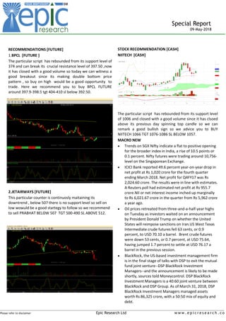 _____________________________________________________________________________________________________________________
Please refer to disclaimer Epic Research Ltd w w w . e p i c r e s e a r c h . c o
Special Report
09-May-2018
STOCK RECOMMENDATION [CASH]
NIITECH [CASH]
The particular script has rebounded from its support level
of 1006 and closed with a good volume since it has clsoed
above its previous day spinning top candle so we can
remark a good bullish sign so we advice you to BUY
NIITECH 1066 TGT 1076-1086 SL BELOW 1057.
MACRO NEW
 Trends on SGX Nifty indicate a flat to positive opening
for the broader index in India, a rise of 10.5 points or
0.1 percent. Nifty futures were trading around 10,756-
level on the Singaporean Exchange.
 ICICI Bank reported 49.6 percent year-on-year drop in
net profit at Rs 1,020 crore for the fourth quarter
ending March 2018. Net profit for Q4FY17 was Rs
2,024.60 crore. The results were in line with estimates.
A Reuters poll had estimated net profit at Rs 955.7
crore.NII or net interest income inched up marginally
to Rs 6,021.67 crore in the quarter from Rs 5,962 crore
a year ago.
 Oil prices retreated from three-and-a-half-year highs
on Tuesday as investors waited on an announcement
by President Donald Trump on whether the United
States will reimpose sanctions on Iran.US West Texas
Intermediate crude futures fell 63 cents, or 0.9
percent, to USD 70.10 a barrel. Brent crude futures
were down 53 cents, or 0.7 percent, at USD 75.64,
having jumped 1.7 percent to settle at USD 76.17 a
barrel in the previous session.
 BlackRock, the US-based investment management firm
is in the final stage of talks with DSP to exit the mutual
fund joint venture--DSP BlackRock Investment
Managers--and the announcement is likely to be made
shortly, sources told Moneycontrol. DSP BlackRock
Investment Managers is a 40:60 joint venture between
BlackRock and DSP Group. As of March 31, 2018, DSP
BlackRock Investment Managers managed assets
worth Rs 86,325 crore, with a 50:50 mix of equity and
debt.
RECOMMENDATIONS [FUTURE]
1.BPCL [FUTURE ]
The particular script has rebounded from its support level of
374 and can break its crucial resistance level of 397.50 ,now
it has closed with a good volume so today we can witness a
good breakout since its making double bottom price
pattern , so buy on high would be a good opportunity to
trade. Here we recommend you to buy BPCL FUTURE
around 397.9-398.5 tgt 404-410 sl below 392.50.
2.JETAIRWAYS [FUTURE]
This particular counter is continuosly maitaining its
downtrend , below 507 there is no support level so sell on
low wowuld be a good startegy to follow so we recommend
to sell PRABHAT BELOW 507 TGT 500-490 SL ABOVE 512.
 