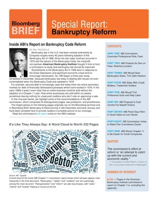 Friday
Jan. 16, 2015
www.bloombergbriefs.com
 
 
 
Inside ABI's Report on Bankruptcy Code Reform
BY BILL ROCHELLE
Bankruptcy law in the U.S. has been revised extensively by
Congress roughly every 40 years following adoption of the
Bankruptcy Act of 1898. Since the last major overhaul occurred in
1978 with the advent of the Bankruptcy Code, the nonprofit,
non-partisan thought it time to formAmerican Bankruptcy Institute
a commission to study how bankruptcy law should be improved.
Amendments to the Bankruptcy Act in 1938 were in response to
the Great Depression and significant economic crises tend to
encourage reevaluation. So, ABI began a three-year study,
completed in December, because bankruptcy law today is dealing with issues not even
contemplated when the Bankruptcy Code was adopted in 1978.
For example, secured debt is increasingly used and today there are active secondary
markets for debt of financially distressed businesses where none existed in 1978. In the
early 1980s it wasn’t even clear that an entire business could be sold without the
adoption of a Chapter 11 plan. Now entire businesses are sold within six weeks,
sometimes leaving nothing for unsecured creditors who don’t vote on approving a sale.
In this nine-part series, we highlight some of the recommendations of the ABI
commission, which comprised 20 distinguished judges, law professors, and practitioners.
The insight pieces on the following pages originally ran on the Bloomberg terminal and
in Bloomberg Brief: Bankruptcy & Restructuring in late December and early January and
have been compiled here to provide readers a complete picture of our coverage.
  Read the commission's online on the ABI's website.full report
CONTENTS
PART ONE: ABI Commission
Examines Professional Role, Fees
PART TWO: ABI Protects Its Own on
Fees; Restricts Lenders
PART THREE: ABI Would Slow
Bankruptcy Sales, Trim Safe Harbors
PART FOUR: ABI Sides With Credit
Bidders, Trademark Holders
PART FIVE: ABI Would Trim
Preference Suits and Help Labor
PART SIX: ABI Proposal Is Cold
Comfort for Madoff Victims
PART SEVEN: ABI Panel Says Rein
In Quick Sales at Low Values
PART EIGHT: ABI Commission Votes
to Make Plan Cramdowns Easier
PART NINE: ABI Wants Chapter 11
to Be Easier for Small Companies  
QUOTED
The commission's effort at
reform is “an attempt to catch
up with the current and
economic reality."
— Commission co-chair Robert J. Keach on
Dec. 8 at a press conference in Washington
NUMBER OF INTEREST
332 — Pages in the American
Bankruptcy Institute commission's
report on Chapter 11s, excluding the
appendix.
It's Like They Always Say: A Word Cloud Is Worth 332 Pages
Source: ABI, Tagxedo
A word cloud of the entire ABI Chapter 11 commission report shows which phrases appear most
frequently in the final document. "Bankruptcy," "debtor" and "creditors" are not surprisingly
among the most recurrent. "Reorganization" and "reform" are also top phrases, with "code,"
"claims" and "trustee" helping to round out the list.
 