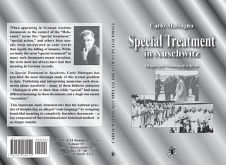 HOLOCAUSTHOLOCAUST Handbooks SeriesHandbooks Series
Volume 10Volume 10
Theses & Dissertations PressTheses & Dissertations Press
PO Box 257768PO Box 257768
Chicago, IL 60625, USAChicago, IL 60625, USA
CARLOMATTOGNO•SPECIALTREATMENTINAUSCHWITZCARLOMATTOGNO•SPECIALTREATMENTINAUSCHWITZ
7815919 480020
ISBN 1-59148-002-7
90000>
Carlo MattognoCarlo Mattogno
SpecialTreatmentSpecialTreatment
inin AuschwitzAuschwitz
Origin and Meaning of a TermOrigin and Meaning of a Term
When appearing in German wartime
documents in the context of the “Holo-
caust,” terms like “special treatment,”
“special action,” and others have usu-
ally been interpreted as code words
that signify the killing of inmates. While
certainly the term “special treatment” in
many such documents meant execution,
the term need not always have had that
meaning in German records.
In Special Treatment in Auschwitz, Carlo Mattogno has
provided the most thorough study of this textual problem
to date. Publishing and interpreting numerous such docu-
ments about Auschwitz – many of them hitherto unknown
– Mattogno is able to show that, while “special” had many
different meanings in these documents, not a single one meant
“execution.”
This important study demonstrates that the habitual prac-
tice of deciphering an alleged “code language” by assigning
homicidal meaning to completely harmless documents – a
key component of the exterminationist historical method – is
no longer tenable.
 