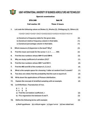IUBAT–INTERNATIONAL UNIVERSITY OF BUSINESS AGRICULTURE AND TECHNOLOGY
                                  Special examination

                        STA 240                              Set: W

                      Full marks: 35                  Time: 2 hours


1.    Let code the following values as Dhaka (1), Khulna (2), Chittagong (3), Others (4):

           134213421342134213432322134231432314314

        a) Construct a frequency table for the given data.                             (2)
        b) Construct relative frequency column in that table.                          (1)
        c) Construct percentage column in that table.                                  (1)

2.    Which measure of dispersion is the best? Why?                                    (3)

3.    Find the mean and mode for the series 1, 2, 3 ……… 900.                           (2)

4.    Find the two numbers whose AM=10 and GM=8.                                       (3)

5.    Why we study coefficient of variation (CV)?                                       (1)

6.    Find the two numbers whose AM=7 and SD=1.                                         (2)

7.    Find the MD and SD of the numbers 0, 2,3,4,5.                                     (4)

8.    What is the sample space for choosing 1 letter at random from 5 vowels?           (1)

9.    Two dice are rolled; find the probability that the sum is equal to 8.             (2)

10.   Write down the applications of Poisson distribution.                              (2)

11.    Explain the concept of stratified sampling with an example.                      (2)

12.   Let X=fertilizer, Y=production of rice.

       X: 1 2      3
       Y: 4 6      8
       a) Find the correlation coefficient, r.                                          (2)
       b) Fit a regression line between X and Y.                                       (3)

13.    Define the following terms with example:                                         (4)

       a) Null hypothesis   (b) critical region (c) type I error (d) two sided test.
 