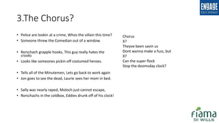 3.The Chorus?
• Police are lookin at a crime, Whos the villain this time?
• Someone threw the Comedian out of a window.
• Rorschach grapple hooks, This guy really hates the
crooks
• Looks like someones pickin off costumed heroes.
• Tells all of the Minutemen, Lets go back to work again
• Jon goes to see the dead, Laurie sees her mom in bed.
• Sally was nearly raped, Moloch just cannot escape,
• Rorschachs in the coldbox, Eddies drunk off of his clock!
Chorus
X?
Theyve been savin us
Dont wanna make a fuss, but
X?
Can the super flock
Stop the doomsday clock?
 