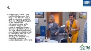 4.
• On last night's show, Leslie
and Ron finally ended their
feud — but it wasn't easy. It
took an overnight lock-in in
their old offices to finally get
to the root of their
estrangement, and while
Leslie was eager to get
everything out in the open,
Ron was … predictably less so.
So Leslie brought out the big
guns: her personalized version
of "We Didn't Start the Fire."
It's awful and amazing,
irritating but brilliant, and
should be canonized in
karaoke books across this land.
 