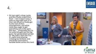 4.
• On last night's show, Leslie
and Ron finally ended their
feud — but it wasn't easy. It
took an overnight lock-in in
their old offices to finally get
to the root of their
estrangement, and while
Leslie was eager to get
everything out in the open,
Ron was … predictably less so.
So Leslie brought out the big
guns: her personalized version
of "We Didn't Start the Fire."
It's awful and amazing,
irritating but brilliant, and
should be canonized in
karaoke books across this land.
 