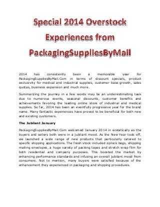 2014 has consistently been a memorable year for PackagingSuppliesByMail.Com in terms of discount specials, product exclusivity for medical and industrial supplies, customer base growth, sales quotas, business expansion and much more. 
Summarizing the journey in a few words may be an underestimating task due to numerous events, seasonal discounts, customer benefits and achievements favoring the leading online store of industrial and medical supplies. So far, 2014 has been an eventfully progressive year for the brand name. Many fantastic experiences have proved to be beneficial for both new and existing customers. 
The Jubilant January 
PackagingSuppliesByMail.Com welcomed January 2014 in ecstatically as the buyers and sellers both were in a jubilant mood. As the New Year took off, we launched a wide range of new products that particularly catered to specific shipping applications. The fresh stock included ziplock bags, shipping mailing envelopes, a huge variety of packing tapes and stretch wrap film for both residential and company purposes. This boosted the market by enhancing performance standards and infusing an overall jubilant mood from consumers. Not to mention, many buyers were satisfied because of the enhancement they experienced in packaging and shipping procedures.  