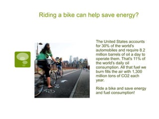 Riding a bike can help save energy?



                   The United States accounts
                   for 30% of the world's
                   automobiles and require 8.2
                   million barrels of oil a day to
                   operate them. That's 11% of
                   the world's daily oil
                   consumption. All that fuel we
                   burn fills the air with 1,300
                   million tons of CO2 each
                   year.

                   Ride a bike and save energy
                   and fuel consumption!
 