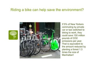 Riding a bike can help save the environment?


                              If 5% of New Yorkers
                              commuting by private
                              car or taxi switched to
                              biking to work, they
                              could save 150 million
                              pounds of CO2
                              emissions per year.
                              That is equivalent to
                              the amount reduced by
                              planting a forest 1.3
                              times the size of
                              Manhattan!
 