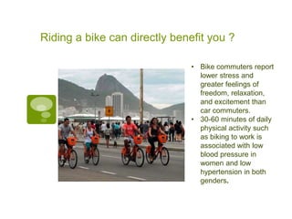 Riding a bike can directly benefit you ?

                               • Bike commuters report
                                 lower stress and
                                 greater feelings of
                                 freedom, relaxation,
                                 and excitement than
                                 car commuters.
                               • 30-60 minutes of daily
                                 physical activity such
                                 as biking to work is
                                 associated with low
                                 blood pressure in
                                 women and low
                                 hypertension in both
                                 genders.
 