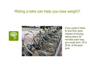 Riding a bike can help you lose weight?



                             If you cycle 6 miles
                             to and from work
                             instead of driving,
                             taking about 30
                             minutes each way,
                             you could burn 15 to
                             20 lb. of fat each
                             year.
 