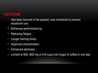 CAFFEINE
• Has been banned in the passed, now monitored to prevent
excessive use.
• Enhances performance by
• Reducing fatigue .
• Longer training times .
• Improved concentration.
• Enhanced alertness.
• Limited to 600 -800 mg or 6-8 cups (not mugs) of coffee in one day
 