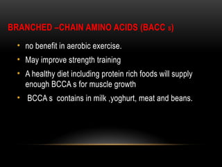 BRANCHED –CHAIN AMINO ACIDS (BACC S)
• no benefit in aerobic exercise.
• May improve strength training
• A healthy diet including protein rich foods will supply
enough BCCA s for muscle growth
• BCCA s contains in milk ,yoghurt, meat and beans.
 