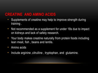 CREATINE AND AMINO ACIDS
• Supplements of creatine may help to improve strength during
training .
• Not recommended as a supplement for under 18s due to impact
on kidneys and lack of safety research.
• Your body makes creatine naturally from protein foods including
lean meat, fish , beans and lentils.
• Amino acids
• Include arginine ,citrulline , tryptophan, and glutamine.
 