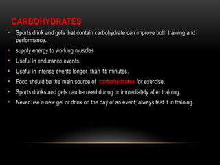 CARBOHYDRATES
• Sports drink and gels that contain carbohydrate can improve both training and
performance.
• supply energy to working muscles
• Useful in endurance events.
• Useful in intense events longer than 45 minutes.
• Food should be the main source of carbohydrates for exercise.
• Sports drinks and gels can be used during or immediately after training.
• Never use a new gel or drink on the day of an event; always test it in training.
 