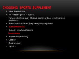 CHOOSING SPORTS SUPPLEMENT
• Never believe the hype
• If it sounds too good to be true,it is .
• Remember that there is very little actual scientific evidence behind most sports
supplements .
• A healthy balanced diet will give you everything that you need.
• SUPPLEMENTS ARE
• Expensive rarely live up to claims
Cannot replace
• Proper training & coaching
• Good diet
• Sleep & recovery
• Hydration
 