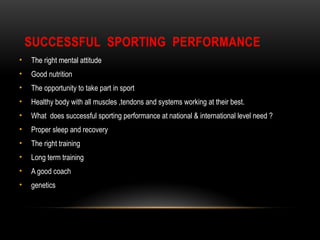 SUCCESSFUL SPORTING PERFORMANCE
• The right mental attitude
• Good nutrition
• The opportunity to take part in sport
• Healthy body with all muscles ,tendons and systems working at their best.
• What does successful sporting performance at national & international level need ?
• Proper sleep and recovery
• The right training
• Long term training
• A good coach
• genetics
 