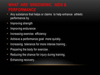 WHAT ARE ERGOGENIC AIDS &
PERFORMANCE
• Any substance that helps or claims to help enhance athletic
performance by
• Improving strength
• Improving endurance
• Increasing exercise efficiency
• Achieve a performance goal more quickly.
• Increasing tolerance for more intense training .
• Preparing the body for exercise .
• Reducing the chance for injury during training.
• Enhancing recovery..
 
