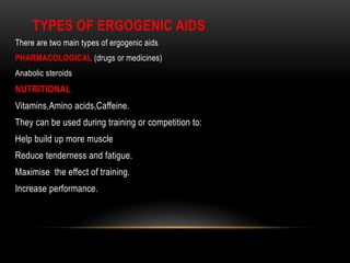 TYPES OF ERGOGENIC AIDS
There are two main types of ergogenic aids
PHARMACOLOGICAL (drugs or medicines)
Anabolic steroids
NUTRITIONAL
Vitamins,Amino acids,Caffeine.
They can be used during training or competition to:
Help build up more muscle
Reduce tenderness and fatigue.
Maximise the effect of training.
Increase performance.
 