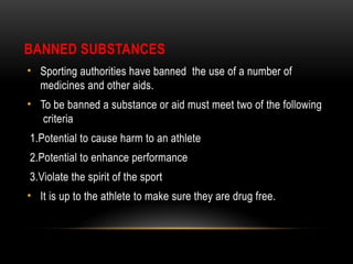BANNED SUBSTANCES
• Sporting authorities have banned the use of a number of
medicines and other aids.
• To be banned a substance or aid must meet two of the following
criteria
1.Potential to cause harm to an athlete
2.Potential to enhance performance
3.Violate the spirit of the sport
• It is up to the athlete to make sure they are drug free.
 