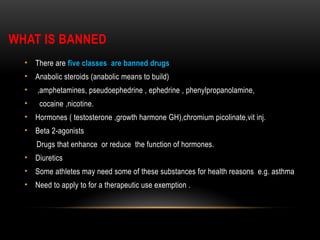WHAT IS BANNED
• There are five classes are banned drugs
• Anabolic steroids (anabolic means to build)
• ,amphetamines, pseudoephedrine , ephedrine , phenylpropanolamine,
• cocaine ,nicotine.
• Hormones ( testosterone ,growth harmone GH),chromium picolinate,vit inj.
• Beta 2-agonists
Drugs that enhance or reduce the function of hormones.
• Diuretics
• Some athletes may need some of these substances for health reasons e.g. asthma
• Need to apply to for a therapeutic use exemption .
 