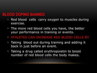 BLOOD DOPING BANNED
• Red blood cells carry oxygen to muscles during
exercise.
• The more red blood cells you have, the better
your performance in training or events.
• ATHLETES CAN INCREASE RED BLOOD CELLS BY
• Taking blood out during training and adding it
back in just before an event.
• Taking a drug called erythropoietin to boost
number of red blood cells the body makes.
 