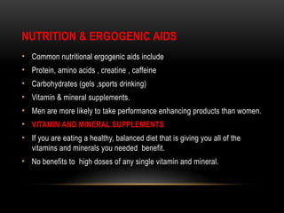 NUTRITION & ERGOGENIC AIDS
• Common nutritional ergogenic aids include
• Protein, amino acids , creatine , caffeine
• Carbohydrates (gels ,sports drinking)
• Vitamin & mineral supplements.
• Men are more likely to take performance enhancing products than women.
• VITAMIN AND MINERAL SUPPLEMENTS
• If you are eating a healthy, balanced diet that is giving you all of the
vitamins and minerals you needed benefit.
• No benefits to high doses of any single vitamin and mineral.
 