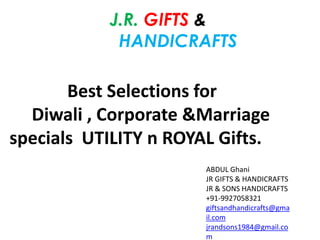 J.R. GIFTS & 
HANDICRAFTS 
Best Selections for 
Diwali , Corporate &Marriage 
specials UTILITY n ROYAL Gifts. 
ABDUL Ghani 
JR GIFTS & HANDICRAFTS 
JR & SONS HANDICRAFTS 
+91-9927058321 
giftsandhandicrafts@gma 
il.com 
jrandsons1984@gmail.co 
m 
 