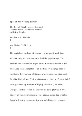 Special Anniversary Section
The Social Psychology of Sex and
Gender: From Gender Differences
to Doing Gender
Stephanie A. Shields
1
and Elaine C. Dicicco
1
The social psychology of gender is a major, if qualified,
success story of contemporary feminist psychology. The
breadth and intellectual vigor of the field is reflected in the
following six commentaries in the broadly defined area of
the Social Psychology of Gender which were commissioned
for this third of four 35th anniversary sections to feature brief
retrospectives by authors of highly cited PWQ articles.
Our goal in this section’s introduction is to provide a brief
history of the development of this area, placing the articles
described in the commentaries into this historical context.
 