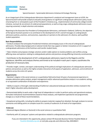  
Special Assistant – Systemwide Admissions Initiatives & Strategic Planning 
 
As an integral part of the Undergraduate Admissions department’s analytical and management team at UCOP, the 
Special Assistant will provide analytical and policy level guidance on significant undergraduate admissions policy issues 
emanating from or anticipated as part of the President's Initiatives (e.g., implementation of community college transfer 
initiative, outreach & recruitment of underserved populations), as well as long‐range undergraduate admissions issues 
requiring sustained, in‐depth attention and analyses. 
 
Reporting to the Associate Vice President of Undergraduate Admissions, and based in Oakland, California, the objective 
of the Special Assistant position is to contribute to the development of UC's overall messages on undergraduate 
admissions policies, practices, and outcomes, especially as it pertains to the admission of a diverse, well‐qualified 
student population.  
 
Basic Responsibilities: 
▪ Conducts analyses that anticipates Presidential Initiatives and emerging issues in the area of undergraduate 
admissions. Provides deep background on national trends that may support or bolster innovations at UC in support of 
undergraduate admissions at the freshman and transfer student levels.  
▪ Takes initiative and proposes strategic solutions and/or viable options to resolve problems and conflicts among 
differing views and opinions relating to undergraduate policies and practices among differing University constituencies. 
▪ Contributes to the development of UC’s undergraduate admissions reports to the Regents and the 
legislature; identifies and analyzes themes and trends to be included in each year’s report; coordinates the 
production of necessary data.   
▪ Provides insight, context, and expert understanding of the political and legal implications of undergraduate admission 
policies and practices as well as the highly complex interaction of all aspects of application, admission, and enrollment of 
students across the entire UC system. 
Requirements: 
 ▪ Bachelor’s degree in the social sciences or a quantitative field and at least 10 years of processional experience in 
complex admissions policy analysis, project management and/or advanced quantitative analysis in an academic setting; 
or an equivalent combination of education and experience.  
 
 ▪ Ability to acquire a thorough understanding of California’s educational landscape and other entities involved in the 
state’s higher education policy development. 
 
▪ Demonstrated ability to work under a high level of independence in order to perform policy and operational analyses, 
formulate institutional recommendations based on these analyses, and implement operational and programmatic 
changes as a result of these recommendations. 
 
▪ Exceptional writing skills, including the ability to prepare materials ranging from detailed, thorough analyses to concise 
summaries and talking points on complex issues for a variety of audiences at all levels of an organization.  
 
 Preferred: 
▪ Advanced degree (Masters or Doctoral) in the social sciences or quantitative field. 
 
▪ Familiarity with UC campuses’ systems and operations related to undergraduate admissions programs. 
 
If you are interested in this opportunity, please contact HR Associate Business Partner Paulette Malak at 
Paulette.Malak@ucop.edu or visit jobs.ucop.edu and reference Req. #20140417. 
 