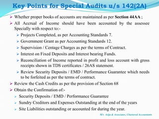  Whether proper books of accounts are maintained as per Section 44AA ;
 All Accrual of Income should have been accounted by the assessee
Specially with respect to:-
 Projects Completed, as per Accounting Standards 7.
 Government Grant as per Accounting Standards 12.
 Supervision / Centage Charges as per the terms of Contract.
 Interest on Fixed Deposits and Interest bearing Funds.
 Reconciliation of Income reported in profit and loss account with gross
receipts shown in TDS certificates / 26AS statement.
 Review Security Deposits / EMD / Performance Guarantee which needs
to be forfeited as per the terms of contract.
 Review the Cash Credits as per the provision of Section 68
 Obtain the Confirmation of:-
 Security Deposits / EMD / Performance Guarantee
 Sundry Creditors and Expenses Outstanding at the end of the years
 Site Liabilities outstanding or accounted for during the year.
M/s Asija & Associates, Chartered Accountants
Key Points for Special Audits u/s 142(2A)
 