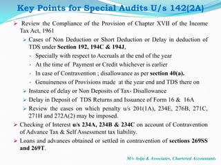 Key Points for Special Audits U/s 142(2A)
 Review the Compliance of the Provision of Chapter XVII of the Income
Tax Act, 1961
 Cases of Non Deduction or Short Deduction or Delay in deduction of
TDS under Section 192, 194C & 194J,
• Specially with respect to Accruals at the end of the year
• At the time of Payment or Credit whichever is earlier
• In case of Contravention ; disallowance as per section 40(a).
• Genuineness of Provisions made at the year end and TDS there on
 Instance of delay or Non Deposits of Tax- Disallowance
 Delay in Deposit of TDS Returns and Issuance of Form 16 & 16A
 Review the cases on which penalty u/s 201(1A), 234E, 276B, 271C,
271H and 272A(2) may be imposed.
 Checking of Interest u/s 234A, 234B & 234C on account of Contravention
of Advance Tax & Self Assessment tax liability.
 Loans and advances obtained or settled in contravention of sections 269SS
and 269T.
M/s Asija & Associates, Chartered Accountants
 