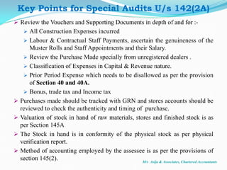 Review the Vouchers and Supporting Documents in depth of and for :-
 All Construction Expenses incurred
 Labour & Contractual Staff Payments, ascertain the genuineness of the
Muster Rolls and Staff Appointments and their Salary.
 Review the Purchase Made specially from unregistered dealers .
 Classification of Expenses in Capital & Revenue nature.
 Prior Period Expense which needs to be disallowed as per the provision
of Section 40 and 40A.
 Bonus, trade tax and Income tax
 Purchases made should be tracked with GRN and stores accounts should be
reviewed to check the authenticity and timing of purchase.
 Valuation of stock in hand of raw materials, stores and finished stock is as
per Section 145A
 The Stock in hand is in conformity of the physical stock as per physical
verification report.
 Method of accounting employed by the assessee is as per the provisions of
section 145(2). M/s Asija & Associates, Chartered Accountants
Key Points for Special Audits U/s 142(2A)
 