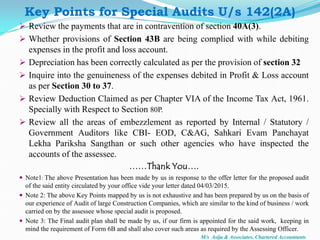  Review the payments that are in contravention of section 40A(3).
 Whether provisions of Section 43B are being complied with while debiting
expenses in the profit and loss account.
 Depreciation has been correctly calculated as per the provision of section 32
 Inquire into the genuineness of the expenses debited in Profit & Loss account
as per Section 30 to 37.
 Review Deduction Claimed as per Chapter VIA of the Income Tax Act, 1961.
Specially with Respect to Section 80P.
 Review all the areas of embezzlement as reported by Internal / Statutory /
Government Auditors like CBI- EOD, C&AG, Sahkari Evam Panchayat
Lekha Pariksha Sangthan or such other agencies who have inspected the
accounts of the assessee.
……Thank You….
 Note1: The above Presentation has been made by us in response to the offer letter for the proposed audit
of the said entity circulated by your office vide your letter dated 04/03/2015.
 Note 2: The above Key Points mapped by us is not exhaustive and has been prepared by us on the basis of
our experience of Audit of large Construction Companies, which are similar to the kind of business / work
carried on by the assessee whose special audit is proposed.
 Note 3: The Final audit plan shall be made by us, if our firm is appointed for the said work, keeping in
mind the requirement of Form 6B and shall also cover such areas as required by the Assessing Officer.
Key Points for Special Audits U/s 142(2A)
M/s Asija & Associates, Chartered Accountants
 