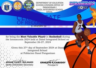 OF RECOGNITION
for being the Most Valuable Player in Basketball during
the Intramurals 2024 held at Dasol Integrated School on
September 26-27, 2024
Given this 27th
day of September 2024 at Dasol
Integrated School
at Poblacion Dasol Pangasinan
is awarded to
CERTIFICATE
DEPARTMENT OF EDUCATION
SCHOOLS DVISION OFFICE OF
PANGASINAN I
DASOL INTEGRATED SCHOOL
DASOL
ARIANE FAYE C. BULANADI
Sports Coordinator Secondary
ERNESTO P. CABUDOY
Principal IV
 