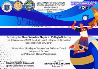 OF RECOGNITION
is awarded to
CERTIFICATE
for being the Most Valuable Player in Volleyball during
the Intramurals 2024 held at Dasol Integrated School on
September 26-27, 2024
Given this 27th
day of September 2024 at Dasol
Integrated School
at Poblacion Dasol Pangasinan
ARIANE FAYE C. BULANADI
Sports Coordinator Secondary
ERNESTO P. CABUDOY
Principal IV
DEPARTMENT OF EDUCATION
SCHOOLS DVISION OFFICE OF
PANGASINAN I
DASOL INTEGRATED SCHOOL
DASOL
 