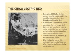 THE CIRCO-LECTRIC BED
                                                                                                During the 1950s Dr. Stryker
                                                                                                worked on what was arguably his
                                                                                                most famous invention – the
                                                                                                Circo-Lectric Hospital Bed.
                                                                                                It resembled a small Ferris wheel.
                                                                                                consisted of a bed suspended
                                                                                                between two wheels. An electric
                                                                                                motor turned the bed to a vertical
                                                                                                or horizontal position, as well as
                                                                                                many positions in between.
                                                                                                The device could be operated by
                                                                                                the patient or a nurse.
                                                                                                Like the turning frame, this
                                                                                                reduced the amount of time and
http://www.kpl.gov/uploadedImages/Local_History/Essays_All_About_Kalamazoo_History/biographie
                                                                                                effort used by staff to physically
s/CircOlecrtric-Bed-294.jpg
                                                                                                move patients..
 Maria Carmela L. Domocmat, RN, MSN                                                                                              29
 