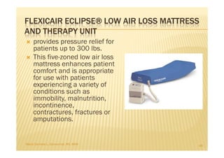 FLEXICAIR ECLIPSE® LOW AIR LOSS MATTRESS
AND THERAPY UNIT
    provides pressure relief for
    patients up to 300 lbs.
    This five-zoned low air loss
    mattress enhances patient
    comfort and is appropriate
    for use with patients
    experiencing a variety of
    conditions such as
    immobility, malnutrition,
    incontinence,
    contractures, fractures or
    amputations.


Maria Carmela L. Domocmat, RN, MSN     48
 