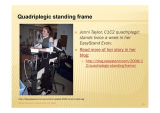 Quadriplegic standing frame

                                                                Jenni Taylor, C1C2 quadriplegic
                                                                stands twice a week in her
                                                                EasyStand Evolv.
                                                                Read more of her story in her
                                                                blog:
                                                                        http://blog.easystand.com/2008/1
                                                                        2/quadriplegic-standing-frame/




http://blog.easystand.com/wp-content/uploads/2008/12/jenni-taylor.jpg
Maria Carmela L. Domocmat, RN, MSN                                                                     66
 