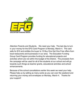 Attention Parents and Students. We need your help. The last day to turn
in your money for the EFG Card Program is Monday, March 4. The card
sells for $10 and entitles the buyer to 15 Buy One Get One Free offers from
local restaurants and businesses in our area. The Education Funding
Group Card Program provides funding for educational projects and
activities which are not within the budget of the District. The proceeds from
the campaign will be used for all of the students at our school and will go
towards such things as teacher grants, educational activities and school
enhancements.

Because of the school cancellations earlier this week we need your help.
Please help us by selling as many cards as you can over the weekend and
returning your money and envelopes on Monday, March 4. Thanks for
your support!
 