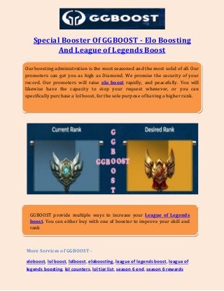 Special Booster Of GGBOOST - Elo Boosting
And League of Legends Boost
More Services of GGBOOST -
eloboost, lol boost, lolboost, eloboosting, league of legends boost, league of
legends boosting, lol counters, lol tier list, season 6 end, season 6 rewards
Our boosting administration is the most seasoned and the most solid of all. Our
promoters can get you as high as Diamond. We promise the security of your
record. Our promoters will raise elo boost rapidly, and peacefully. You will
likewise have the capacity to stop your request whenever, or you can
specifically purchase a lol boost, for the sole purpose of having a higher rank.
GGBOOST provide multiple ways to increase your League of Legends
boost. You can either buy with one of booster to improve your skill and
rank
 