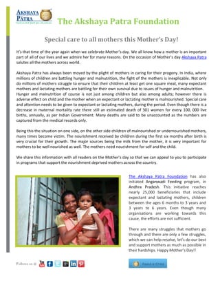 The Akshaya Patra Foundation
Special care to all mothers this Mother’s Day!
It’s that time of the year again when we celebrate Mother’s day. We all know how a mother is an important
part of all of our lives and we admire her for many reasons. On the occasion of Mother’s day Akshaya Patra
salutes all the mothers across world.
Akshaya Patra has always been moved by the plight of mothers in caring for their progeny. In India, where
millions of children are battling hunger and malnutrition, the fight of the mothers is inexplicable. Not only
do millions of mothers struggle to ensure that their children at least get one square meal, many expectant
mothers and lactating mothers are battling for their own survival due to issues of hunger and malnutrition.
Hunger and malnutrition of course is not just among children but also among adults; however there is
adverse effect on child and the mother when an expectant or lactating mother is malnourished. Special care
and attention needs to be given to expectant or lactating mothers, during the period. Even though there is a
decrease in maternal mortality rate there still an estimated death of 301 women for every 100, 000 live
births, annually, as per Indian Government. Many deaths are said to be unaccounted as the numbers are
captured from the medical records only.
Being this the situation on one side, on the other side children of malnourished or undernourished mothers,
many times become victim. The nourishment received by children during the first six months after birth is
very crucial for their growth. The major sources being the milk from the mother, it is very important for
mothers to be well nourished as well. The mothers need nourishment for self and the child.
We share this information with all readers on the Mother’s day so that we can appeal to you to participate
in programs that support the nourishment deprived mothers across the country.
The Akshaya Patra Foundation has also
initiated Anganwadi Feeding program, in
Andhra Pradesh. This initiative reaches
nearly 25,000 beneficiaries that include
expectant and lactating mothers, children
between the ages 6 months to 3 years and
3 years to 6 years. Even though many
organisations are working towards this
cause, the efforts are not sufficient.
There are many struggles that mothers go
through and there are only a few struggles,
which we can help resolve, let’s do our best
and support mothers as much as possible in
their hardships. Happy Mother’s Day!!
Follows us @
 