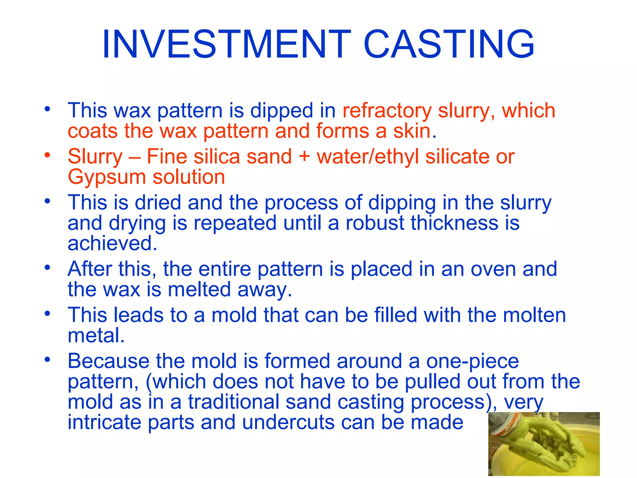 INVESTMENT CASTING
• This wax pattern is dipped in refractory slurry, which
coats the wax pattern and forms a skin.
• Slurry – Fine silica sand + water/ethyl silicate or
Gypsum solution
• This is dried and the process of dipping in the slurry
and drying is repeated until a robust thickness is
achieved.
• After this, the entire pattern is placed in an oven and
the wax is melted away.
• This leads to a mold that can be filled with the molten
metal.
• Because the mold is formed around a one-piece
pattern, (which does not have to be pulled out from the
mold as in a traditional sand casting process), very
intricate parts and undercuts can be made
 