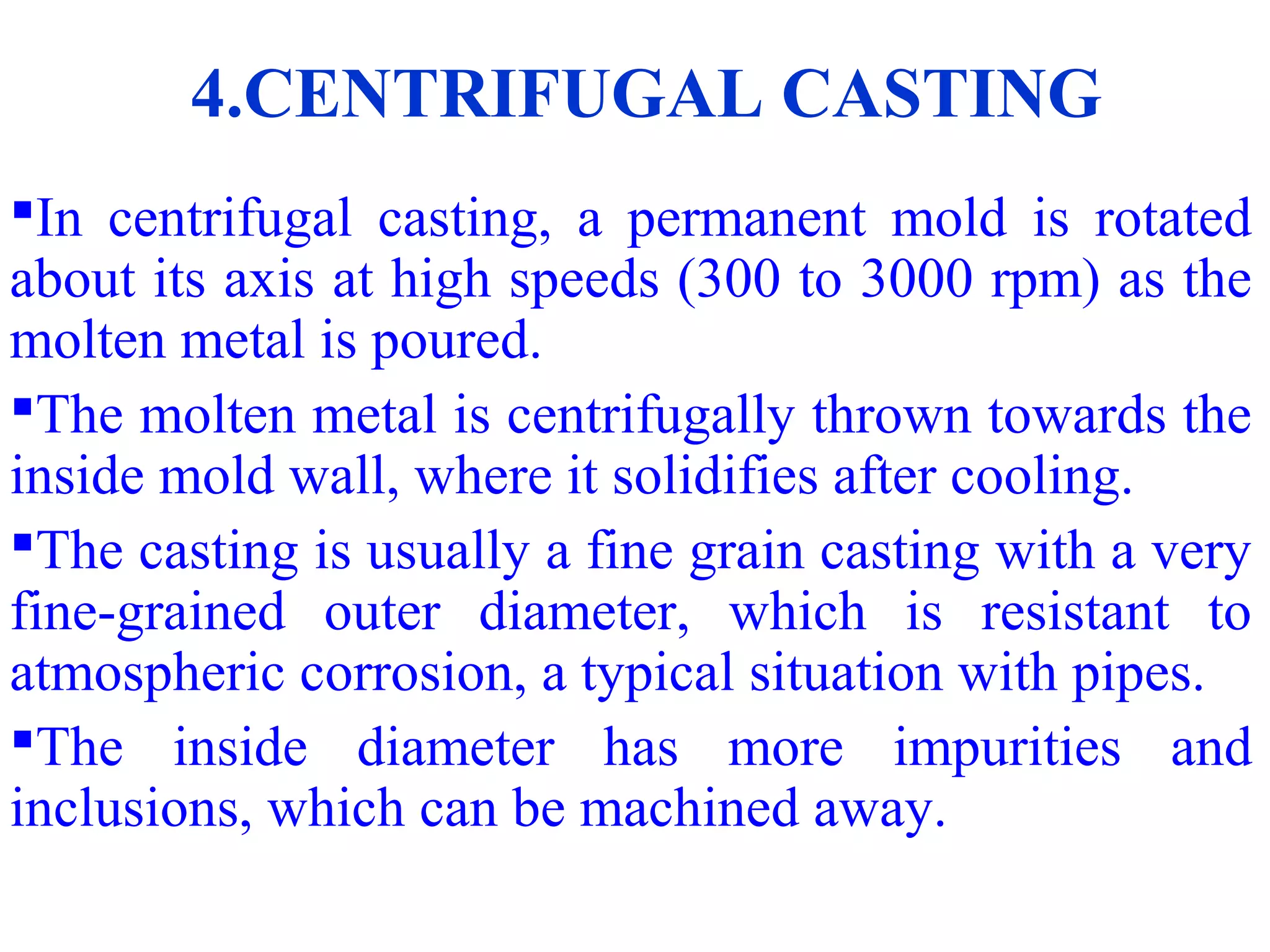 4.CENTRIFUGAL CASTING
In centrifugal casting, a permanent mold is rotated
about its axis at high speeds (300 to 3000 rpm) as the
molten metal is poured.
The molten metal is centrifugally thrown towards the
inside mold wall, where it solidifies after cooling.
The casting is usually a fine grain casting with a very
fine-grained outer diameter, which is resistant to
atmospheric corrosion, a typical situation with pipes.
The inside diameter has more impurities and
inclusions, which can be machined away.
 
